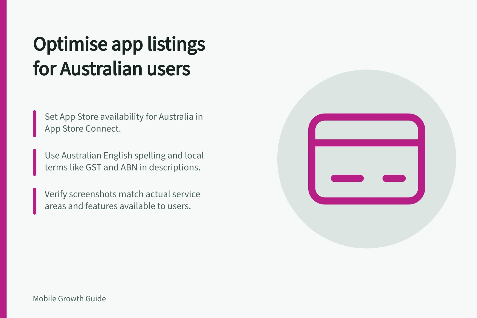 Optimise app listings for Australian users: Set App Store availability for Australia in App Store Connect.; Use Australian English spelling and local terms like GST and ABN in descriptions.; Verify screenshots match actual service areas and features available to users.