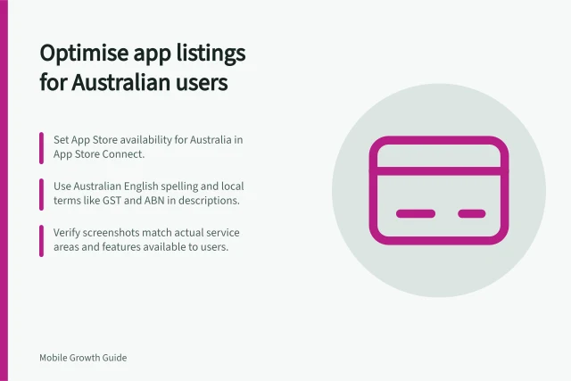 Optimise app listings for Australian users: Set App Store availability for Australia in App Store Connect.; Use Australian English spelling and local terms like GST and ABN in descriptions.; Verify screenshots match actual service areas and features available to users. Adapting store listings for Australian users