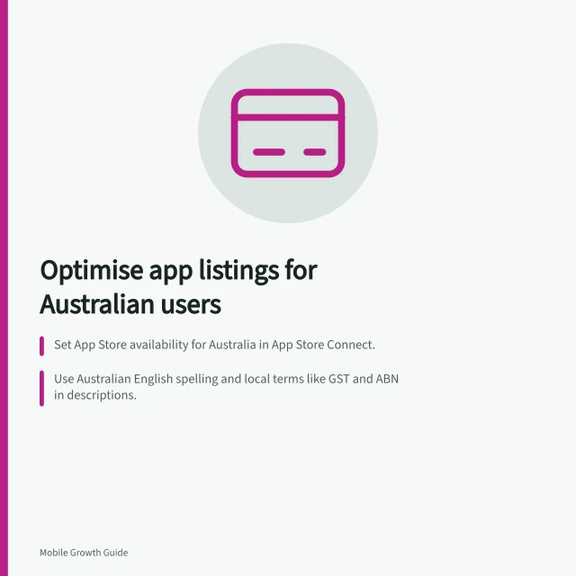 Optimise app listings for Australian users: Set App Store availability for Australia in App Store Connect.; Use Australian English spelling and local terms like GST and ABN in descriptions.; Verify screenshots match actual service areas and features available to users. Adapting store listings for Australian users
