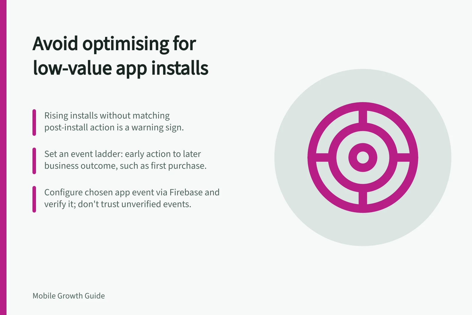 Avoid optimising for low-value app installs: Rising installs without matching post-install action is a warning sign.; Set an event ladder: early action to later business outcome, such as first purchase.; Configure chosen app event via Firebase and verify it; don't trust unverified events.