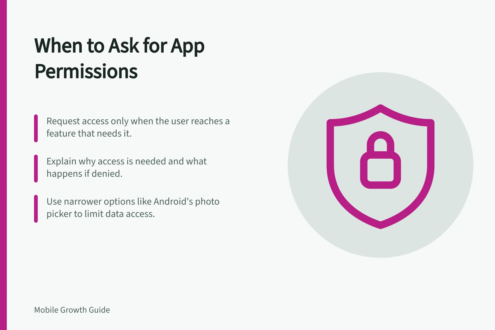 When to Ask for App Permissions: Request access only when the user reaches a feature that needs it.; Explain why access is needed and what happens if denied.; Use narrower options like Android's photo picker to limit data access.