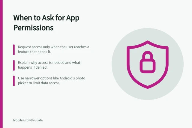 When to Ask for App Permissions: Request access only when the user reaches a feature that needs it.; Explain why access is needed and what happens if denied.; Use narrower options like Android's photo picker to limit data access. Choosing when to request app permissions