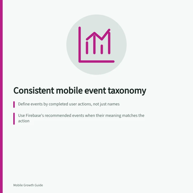 Consistent mobile event taxonomy: Define events by completed user actions, not just names; Use Firebase's recommended events when their meaning matches the action; Control properties with fixed values, not free text or changing labels. Defining a consistent mobile event taxonomy