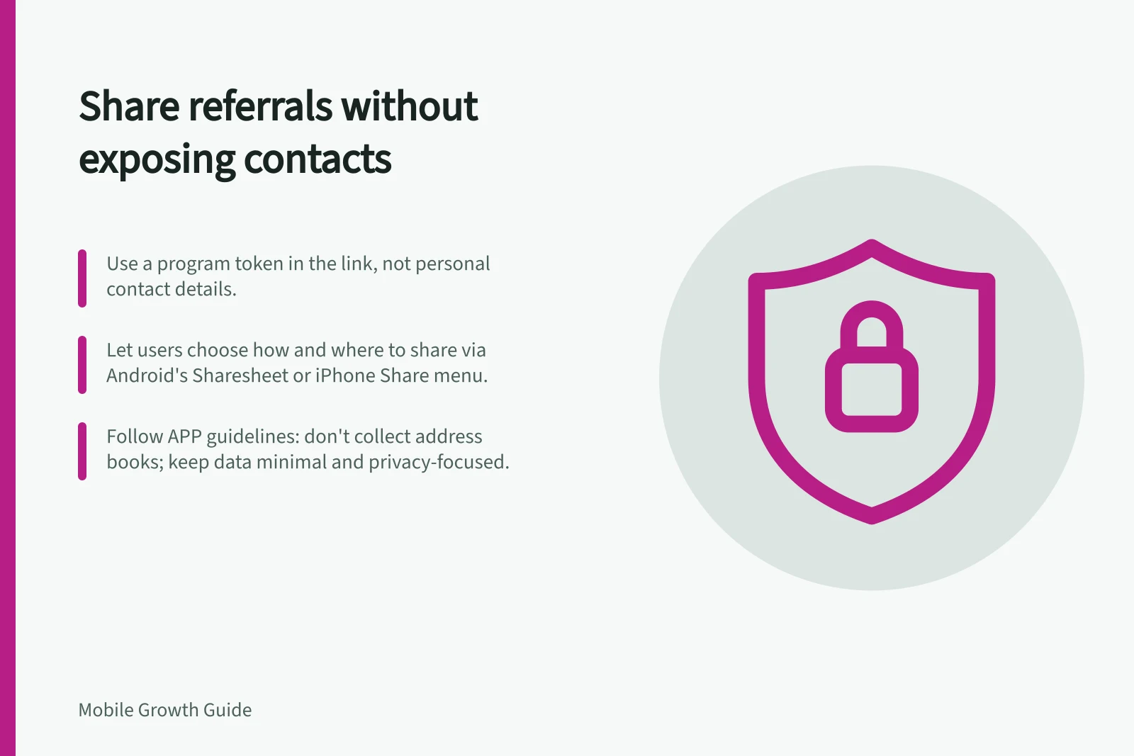 Share referrals without exposing contacts: Use a program token in the link, not personal contact details.; Let users choose how and where to share via Android's Sharesheet or iPhone Share menu.; Follow APP guidelines: don't collect address books; keep data minimal and privacy-focused.