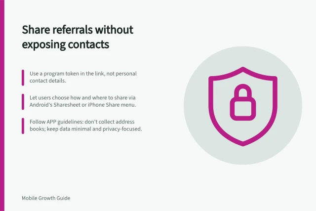 Share referrals without exposing contacts: Use a program token in the link, not personal contact details.; Let users choose how and where to share via Android's Sharesheet or iPhone Share menu.; Follow APP guidelines: don't collect address books; keep data minimal and privacy-focused. Designing referral sharing without exposing private contacts
