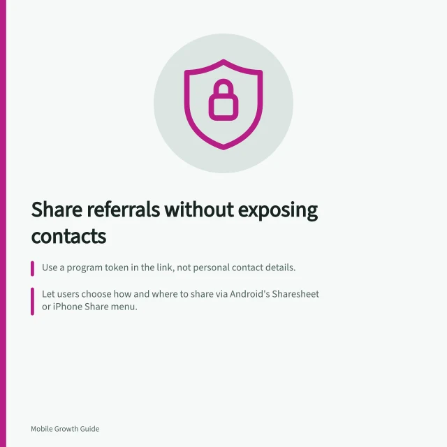 Share referrals without exposing contacts: Use a program token in the link, not personal contact details.; Let users choose how and where to share via Android's Sharesheet or iPhone Share menu.; Follow APP guidelines: don't collect address books; keep data minimal and privacy-focused. Designing referral sharing without exposing private contacts