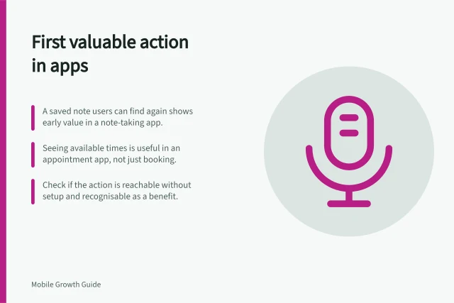 First valuable action in apps: A saved note users can find again shows early value in a note-taking app.; Seeing available times is useful in an appointment app, not just booking.; Check if the action is reachable without setup and recognisable as a benefit. Identifying the first valuable action in an app