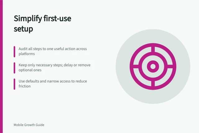 Simplify first-use setup: Audit all steps to one useful action across platforms; Keep only necessary steps; delay or remove optional ones; Use defaults and narrow access to reduce friction. Reducing setup steps before the first useful action