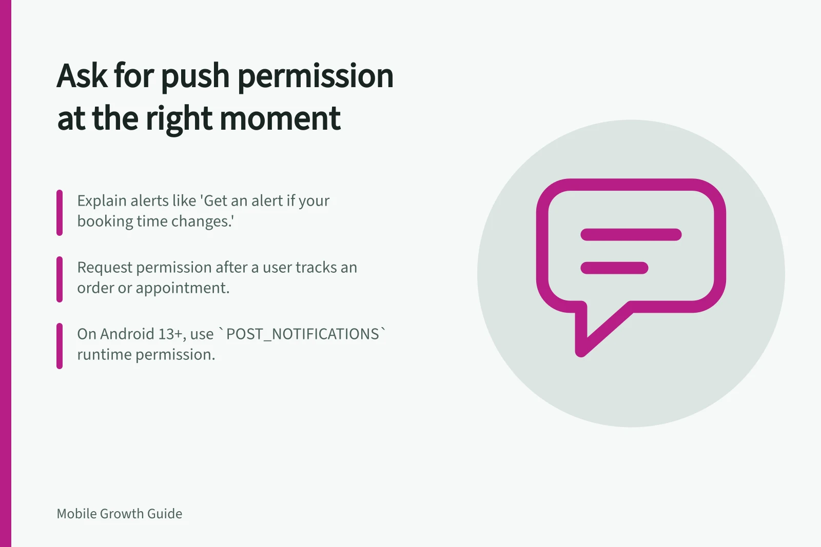 Ask for push permission at the right moment: Explain alerts like 'Get an alert if your booking time changes.'; Request permission after a user tracks an order or appointment.; On Android 13+, use `POST_NOTIFICATIONS` runtime permission.