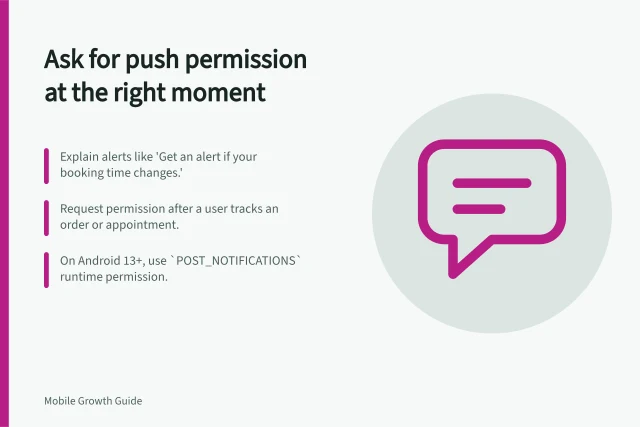 Ask for push permission at the right moment: Explain alerts like 'Get an alert if your booking time changes.'; Request permission after a user tracks an order or appointment.; On Android 13+, use `POST_NOTIFICATIONS` runtime permission. Requesting push permission after explaining its value