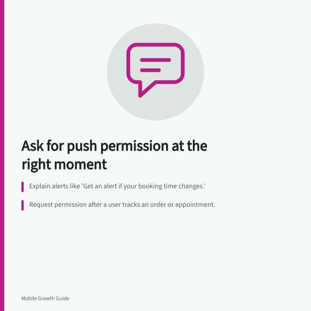 Ask for push permission at the right moment: Explain alerts like 'Get an alert if your booking time changes.'; Request permission after a user tracks an order or appointment.; On Android 13+, use `POST_NOTIFICATIONS` runtime permission. Requesting push permission after explaining its value