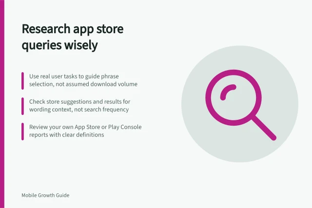 Research app store queries wisely: Use real user tasks to guide phrase selection, not assumed download volume; Check store suggestions and results for wording context, not search frequency; Review your own App Store or Play Console reports with clear definitions. Researching app store queries without assuming download volume