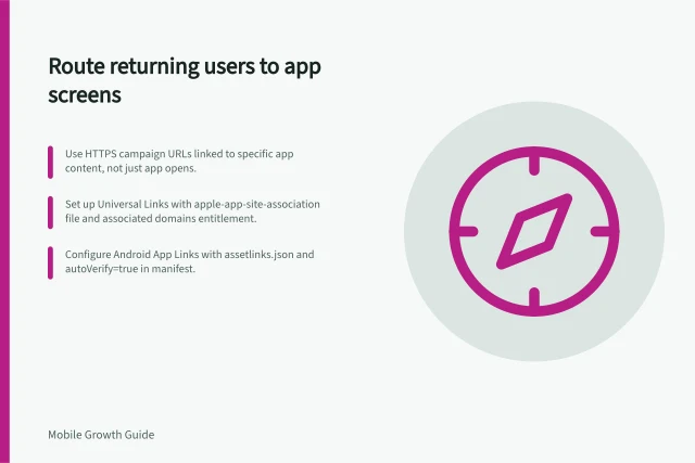 Route returning users to app screens: Use HTTPS campaign URLs linked to specific app content, not just app opens.; Set up Universal Links with apple-app-site-association file and associated domains entitlement.; Configure Android App Links with assetlinks.json and autoVerify=true in manifest. Sending returning users to the correct app screen: setup