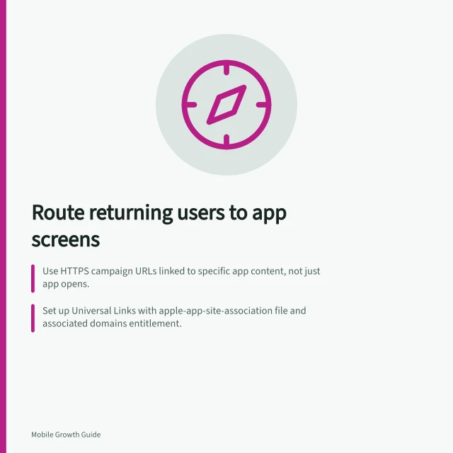 Route returning users to app screens: Use HTTPS campaign URLs linked to specific app content, not just app opens.; Set up Universal Links with apple-app-site-association file and associated domains entitlement.; Configure Android App Links with assetlinks.json and autoVerify=true in manifest. Sending returning users to the correct app screen: setup