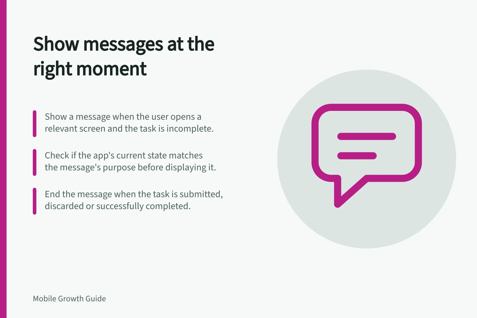 Show messages at the right moment: Show a message when the user opens a relevant screen and the task is incomplete.; Check if the app's current state matches the message's purpose before displaying it.; End the message when the task is submitted, discarded or successfully completed.
