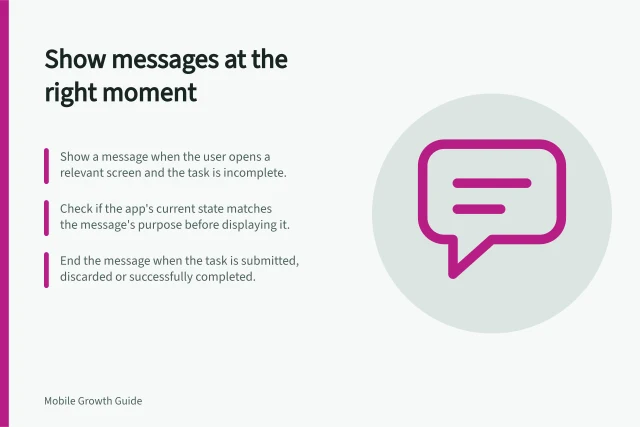 Show messages at the right moment: Show a message when the user opens a relevant screen and the task is incomplete.; Check if the app's current state matches the message's purpose before displaying it.; End the message when the task is submitted, discarded or successfully completed. Showing a message at the moment it helps