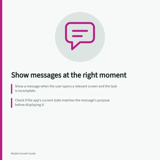 Show messages at the right moment: Show a message when the user opens a relevant screen and the task is incomplete.; Check if the app's current state matches the message's purpose before displaying it.; End the message when the task is submitted, discarded or successfully completed. Showing a message at the moment it helps