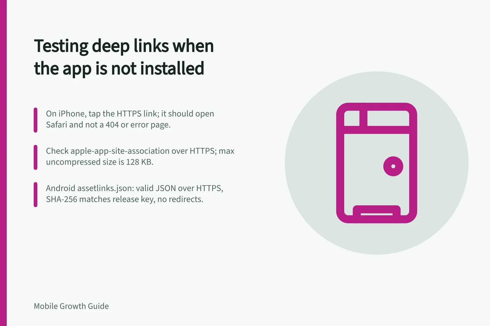 Testing deep links when the app is not installed: On iPhone, tap the HTTPS link; it should open Safari and not a 404 or error page.; Check apple-app-site-association over HTTPS; max uncompressed size is 128 KB.; Android assetlinks.json: valid JSON over HTTPS, SHA-256 matches release key, no redirects.