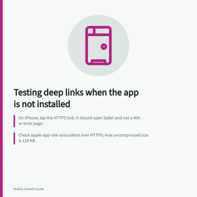 Testing deep links when the app is not installed: On iPhone, tap the HTTPS link; it should open Safari and not a 404 or error page.; Check apple-app-site-association over HTTPS; max uncompressed size is 128 KB.; Android assetlinks.json: valid JSON over HTTPS, SHA-256 matches release key, no redirects. Testing deep links when the app is not installed
