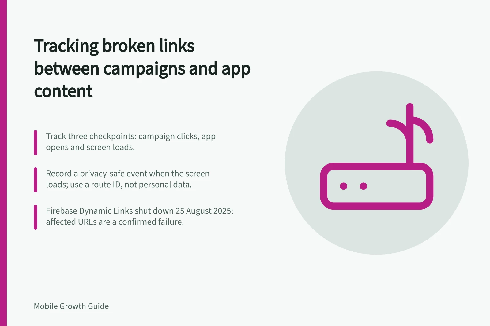 Tracking broken links between campaigns and app content: Track three checkpoints: campaign clicks, app opens and screen loads.; Record a privacy-safe event when the screen loads; use a route ID, not personal data.; Firebase Dynamic Links shut down 25 August 2025; affected URLs are a confirmed failure.