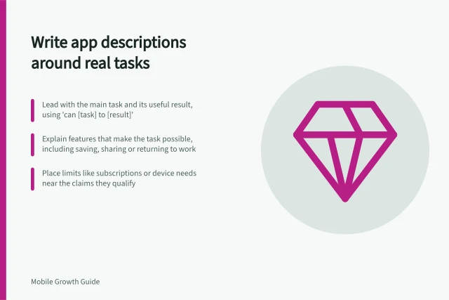 Write app descriptions around real tasks: Lead with the main task and its useful result, using 'can [task] to [result]'; Explain features that make the task possible, including saving, sharing or returning to work; Place limits like subscriptions or device needs near the claims they qualify. Writing an app description around actual use cases